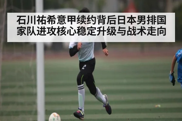 石川祐希意甲续约背后日本男排国家队进攻核心稳定升级与战术走向